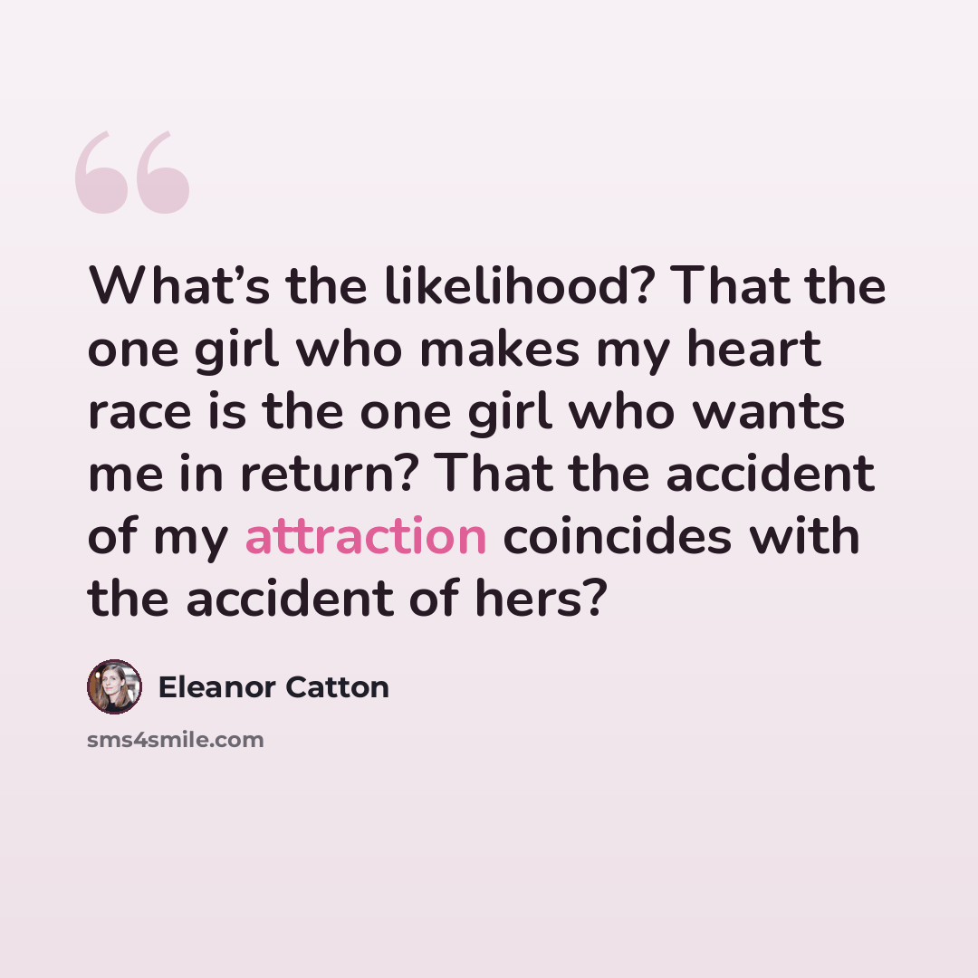 “What’s the likelihood? That the one girl who makes my heart race is the one girl who wants me in return? That the accident of my attraction coincides with the accident of hers?” quote by Eleanor Catton