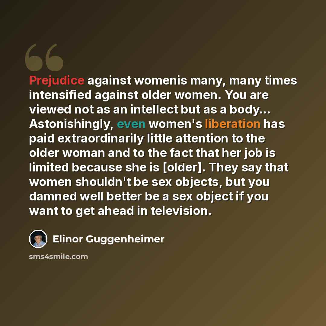 “Prejudice against womenis many, many times intensified against older women. You are viewed not as an intellect but as a body… Astonishingly, even women's liberation has paid extraordinarily little attention to the older woman and to the fact that her job is limited because she is [older]. They say…” quote by Elinor Guggenheimer
