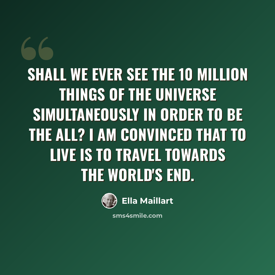“Shall we ever see the 10 million things of the universe simultaneously in order to be the all? I am convinced that to live is to travel towards the world's end.” quote by Ella Maillart