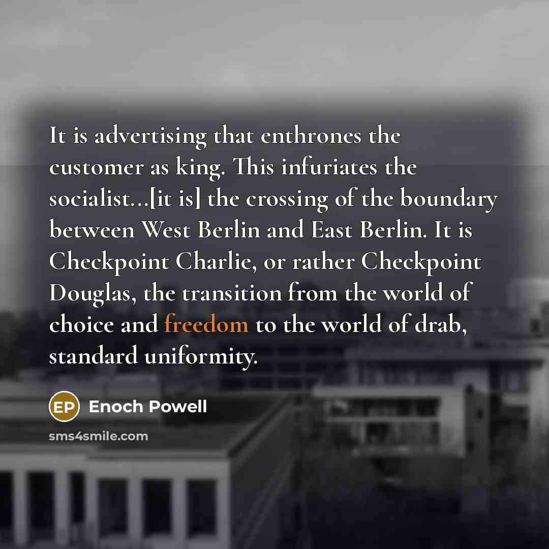 “It is advertising that enthrones the customer as king. This infuriates the socialist...[it is] the crossing of the boundary between West Berlin and East Berlin. It is Checkpoint Charlie, or rather Checkpoint Douglas, the transition from the world of choice and freedom to the world of drab…” quote by Enoch Powell