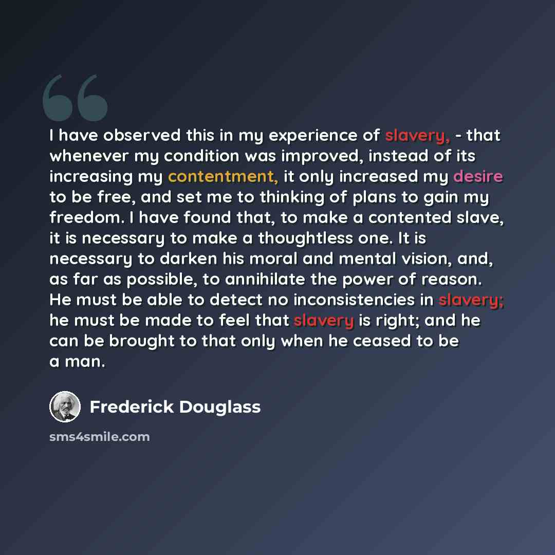 “I have observed this in my experience of slavery, - that whenever my condition was improved, instead of its increasing my contentment, it only increased my desire to be free, and set me to thinking of plans to gain my freedom. I have found that, to make a contented slave, it is necessary to make a…” quote by Frederick Douglass