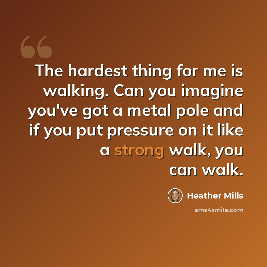 “The hardest thing for me is walking. Can you imagine you've got a metal pole and if you put pressure on it like a strong walk, you can walk.” quote by Heather Mills