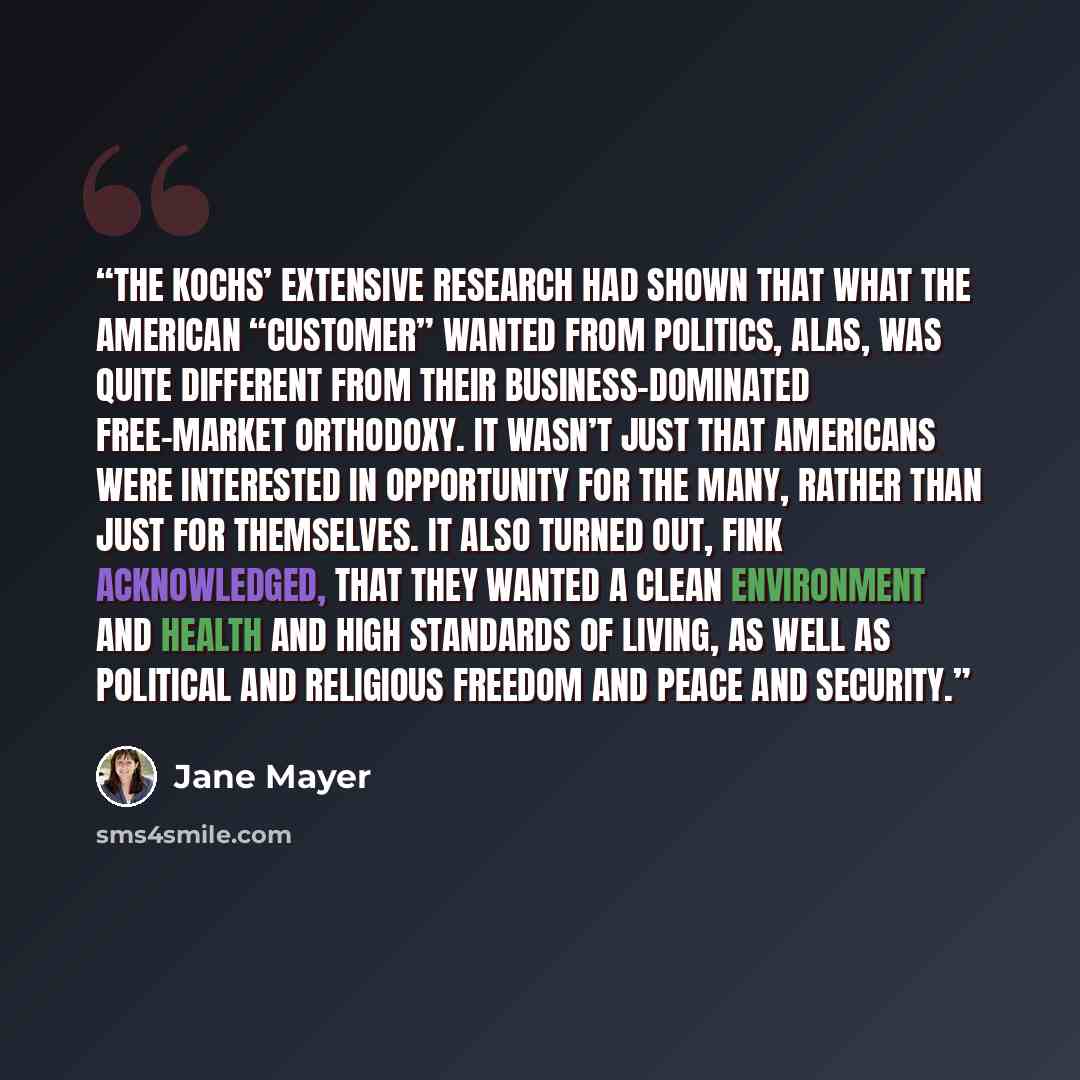 “The Kochs’ extensive research had shown that what the American “customer” wanted from politics, alas, was quite different from their business-dominated free-market orthodoxy. It wasn’t just that Americans were interested in opportunity for the many, rather than just for themselves. It also turned…” quote by Jane Mayer