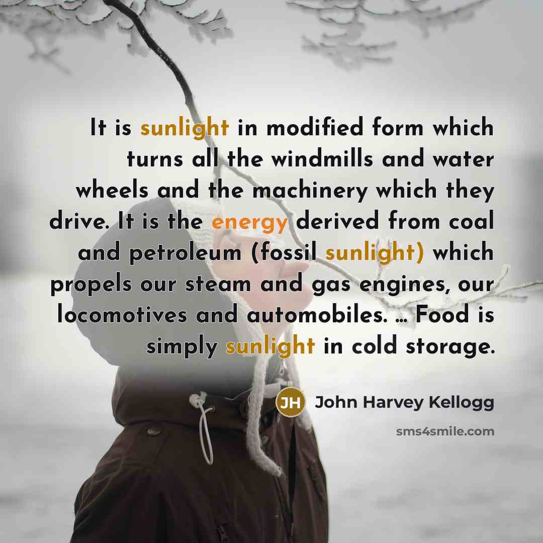 “It is sunlight in modified form which turns all the windmills and water wheels and the machinery which they drive. It is the energy derived from coal and petroleum (fossil sunlight) which propels our steam and gas engines, our locomotives and automobiles. ... Food is simply sunlight in cold storage.” quote by John Harvey Kellogg