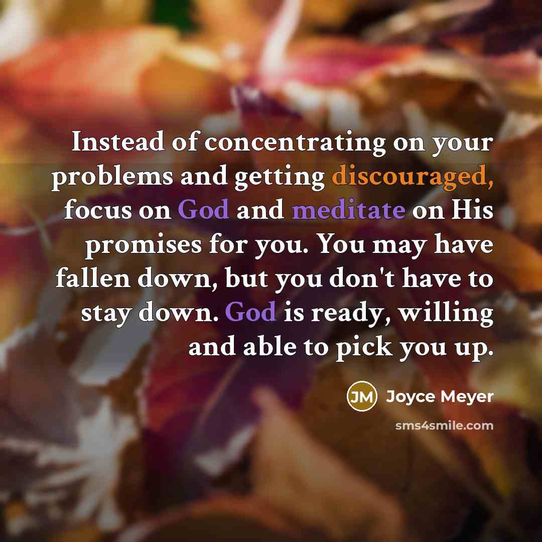 “Instead of concentrating on your problems and getting discouraged, focus on God and meditate on His promises for you. You may have fallen down, but you don't have to stay down. God is ready, willing and able to pick you up.” quote by Joyce Meyer
