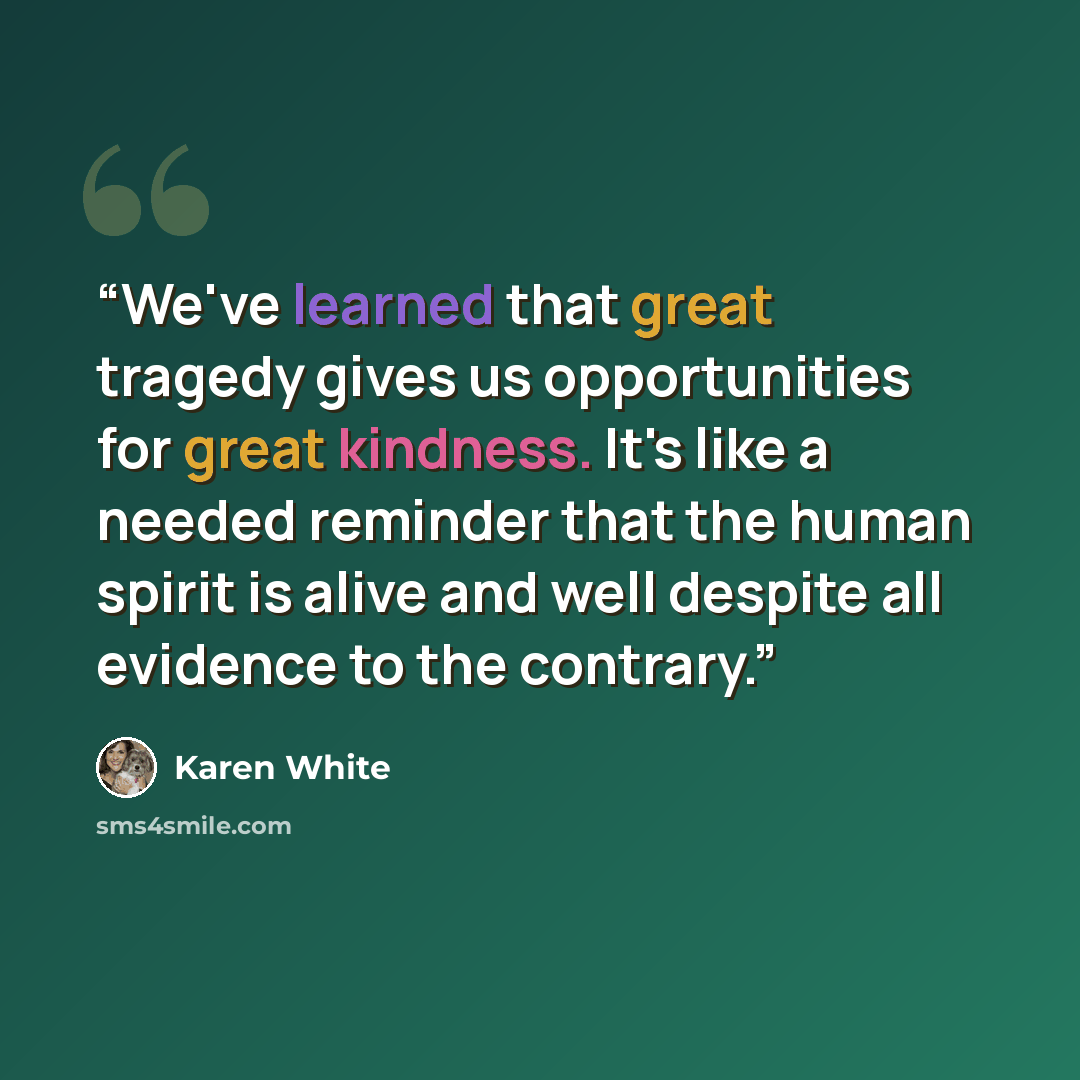 “We've learned that great tragedy gives us opportunities for great kindness. It's like a needed reminder that the human spirit is alive and well despite all evidence to the contrary.” quote by Karen White