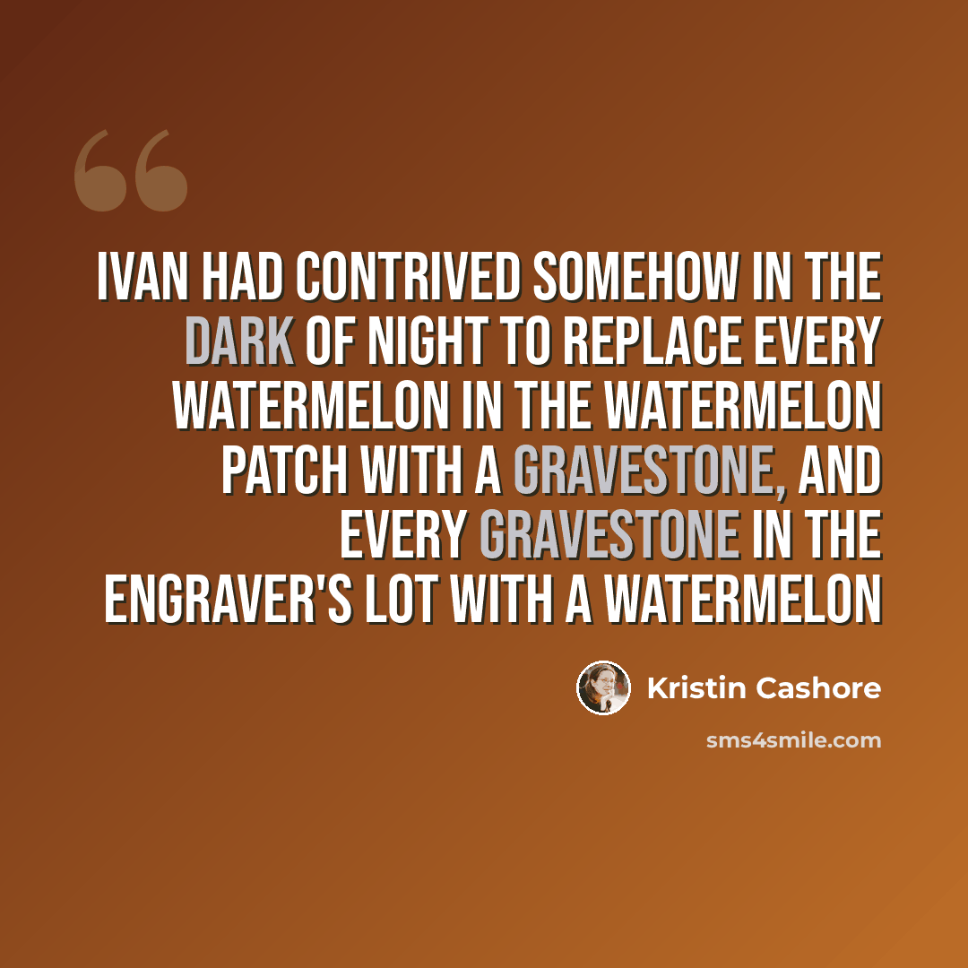 “Ivan had contrived somehow in the dark of night to replace every watermelon in the watermelon patch with a gravestone, and every gravestone in the engraver's lot with a watermelon” quote by Kristin Cashore