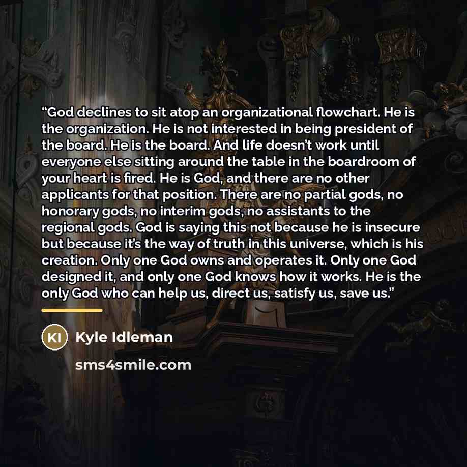 “God declines to sit atop an organizational flowchart. He is the organization. He is not interested in being president of the board. He is the board. And life doesn’t work until everyone else sitting around the table in the boardroom of your heart is fired. He is God, and there are no other…” quote by Kyle Idleman