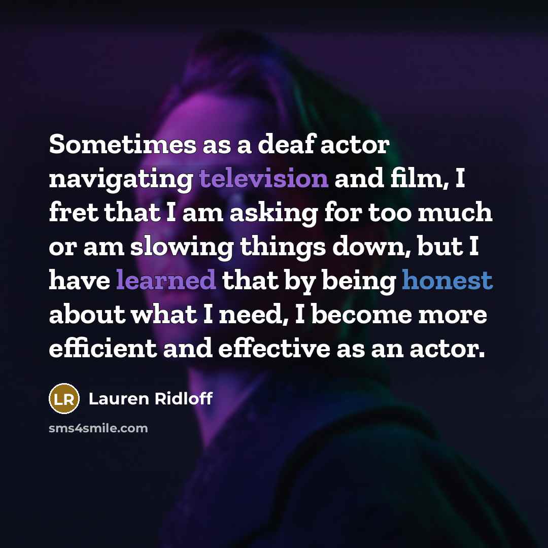 “Sometimes as a deaf actor navigating television and film, I fret that I am asking for too much or am slowing things down, but I have learned that by being honest about what I need, I become more efficient and effective as an actor.” quote by Lauren Ridloff