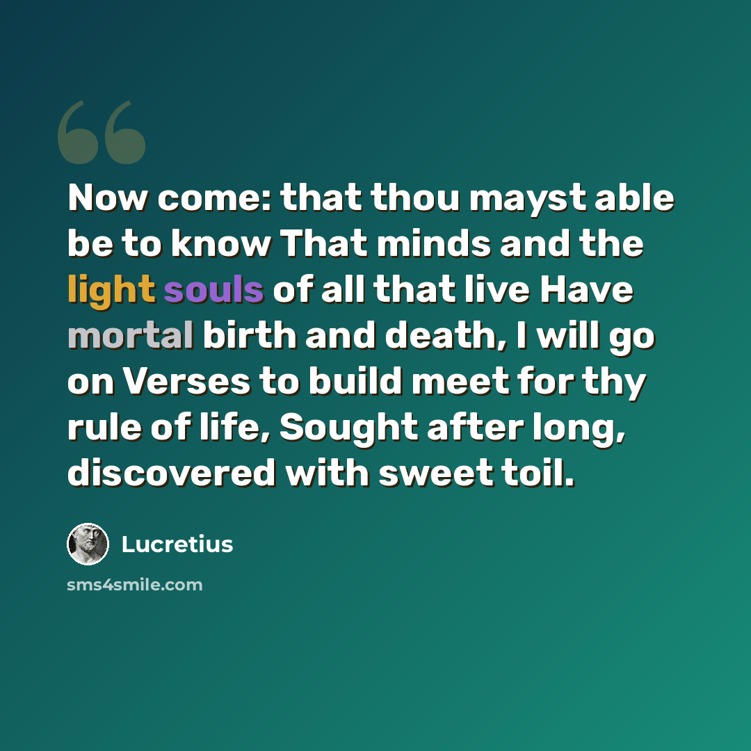 “Now come: that thou mayst able be to know That minds and the light souls of all that live Have mortal birth and death, I will go on Verses to build meet for thy rule of life, Sought after long, discovered with sweet toil.” quote by Lucretius