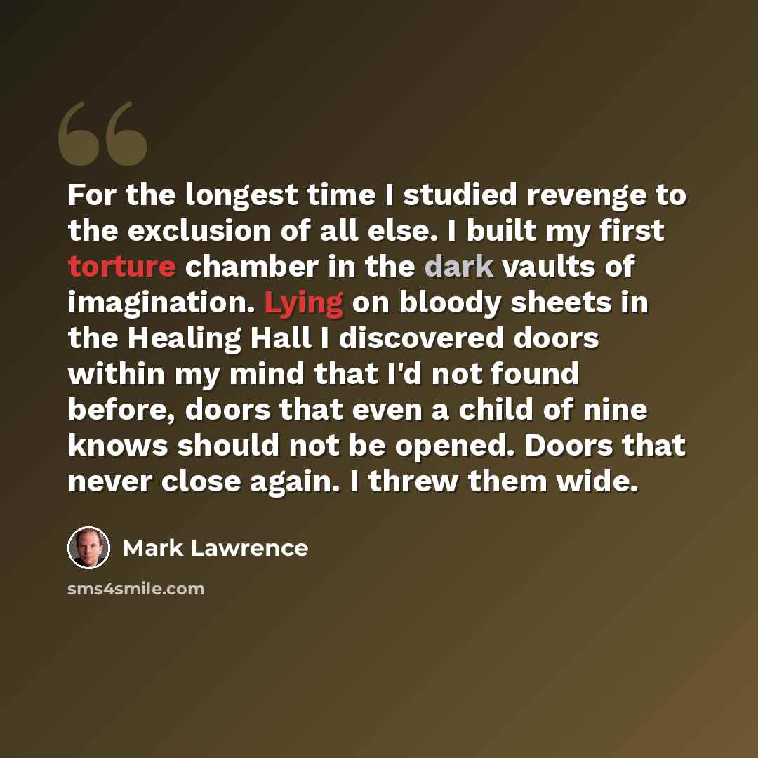 “For the longest time I studied revenge to the exclusion of all else. I built my first torture chamber in the dark vaults of imagination. Lying on bloody sheets in the Healing Hall I discovered doors within my mind that I'd not found before, doors that even a child of nine knows should not be…” quote by Mark Lawrence