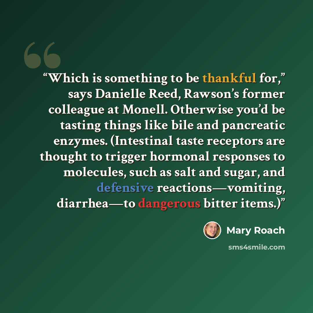 “Which is something to be thankful for,” says Danielle Reed, Rawson’s former colleague at Monell. Otherwise you’d be tasting things like bile and pancreatic enzymes. (Intestinal taste receptors are thought to trigger hormonal responses to molecules, such as salt and sugar, and defensive…” quote by Mary Roach
