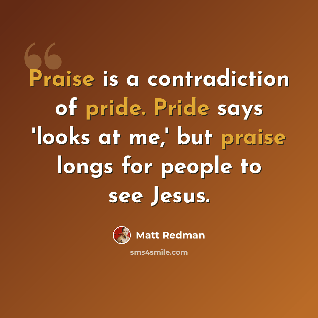 “Praise is a contradiction of pride. Pride says 'looks at me,' but praise longs for people to see Jesus.” quote by Matt Redman