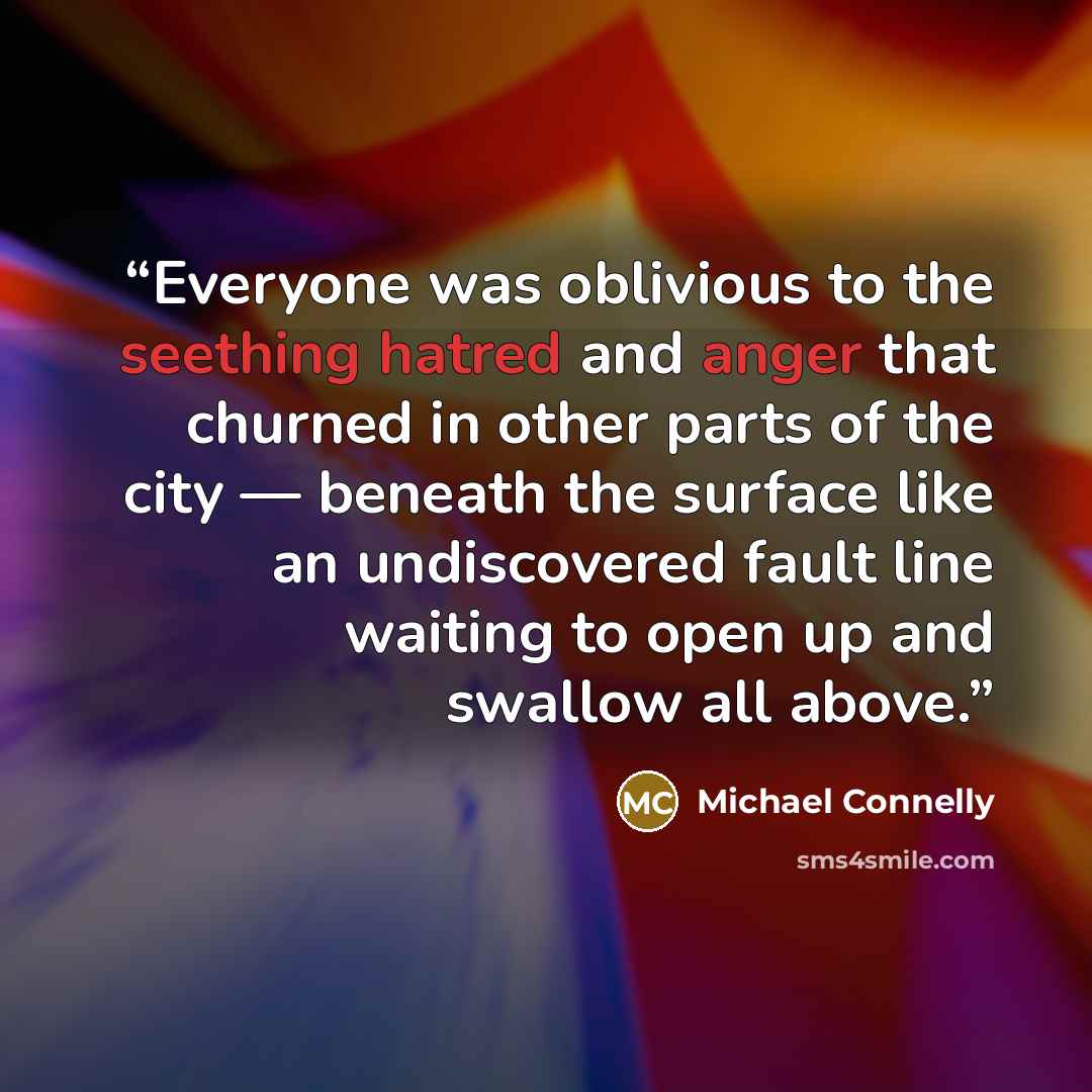 “Everyone was oblivious to the seething hatred and anger that churned in other parts of the city — beneath the surface like an undiscovered fault line waiting to open up and swallow all above.” quote by Michael Connelly