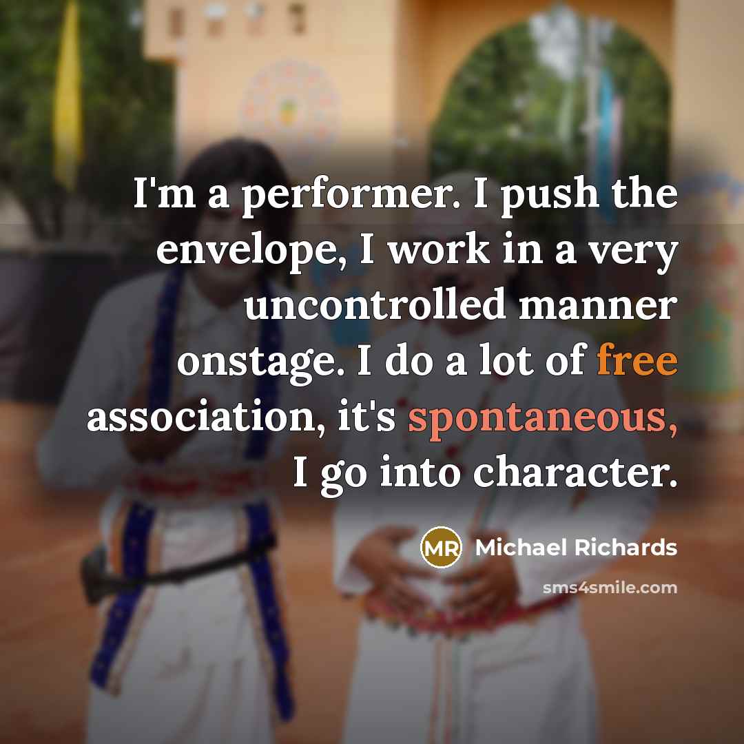 “I'm a performer. I push the envelope, I work in a very uncontrolled manner onstage. I do a lot of free association, it's spontaneous, I go into character.” quote by Michael Richards