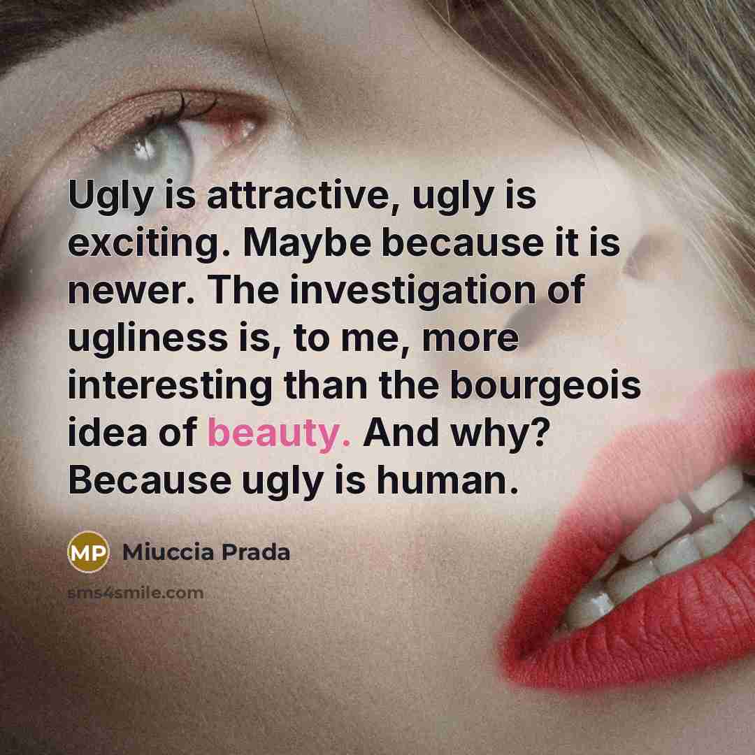 “Ugly is attractive, ugly is exciting. Maybe because it is newer. The investigation of ugliness is, to me, more interesting than the bourgeois idea of beauty. And why? Because ugly is human.” quote by Miuccia Prada