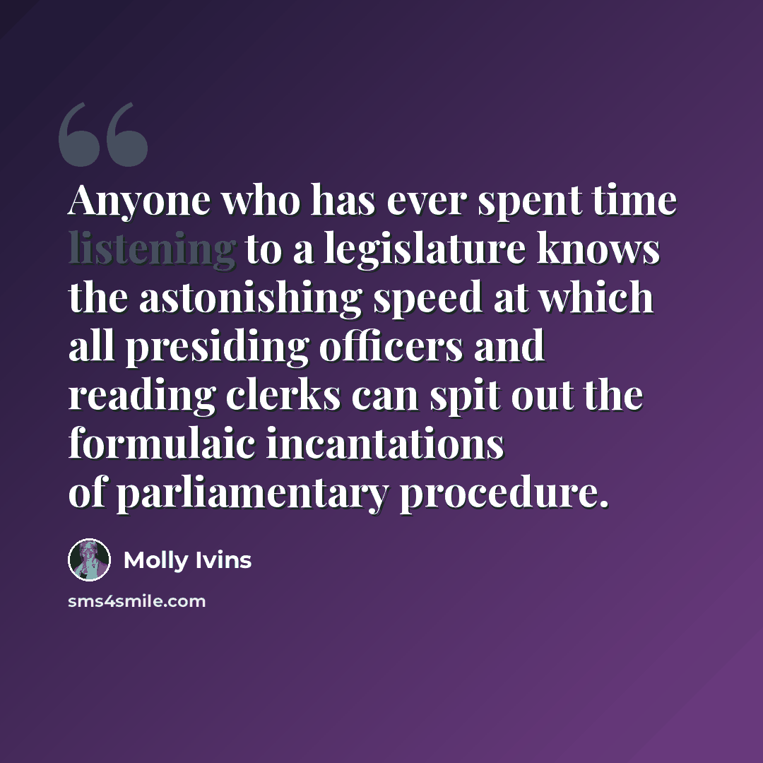 “Anyone who has ever spent time listening to a legislature knows the astonishing speed at which all presiding officers and reading clerks can spit out the formulaic incantations of parliamentary procedure.” quote by Molly Ivins