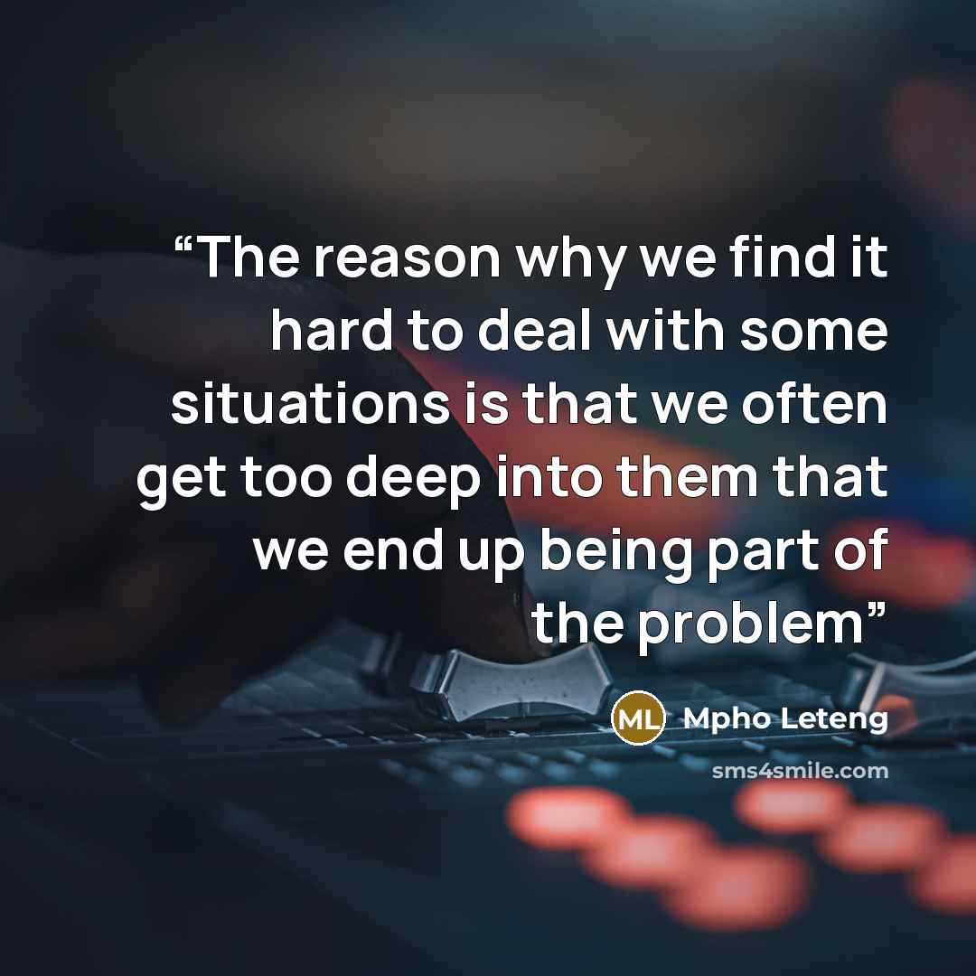 “The reason why we find it hard to deal with some situations is that we often get too deep into them that we end up being part of the problem” quote by Mpho Leteng
