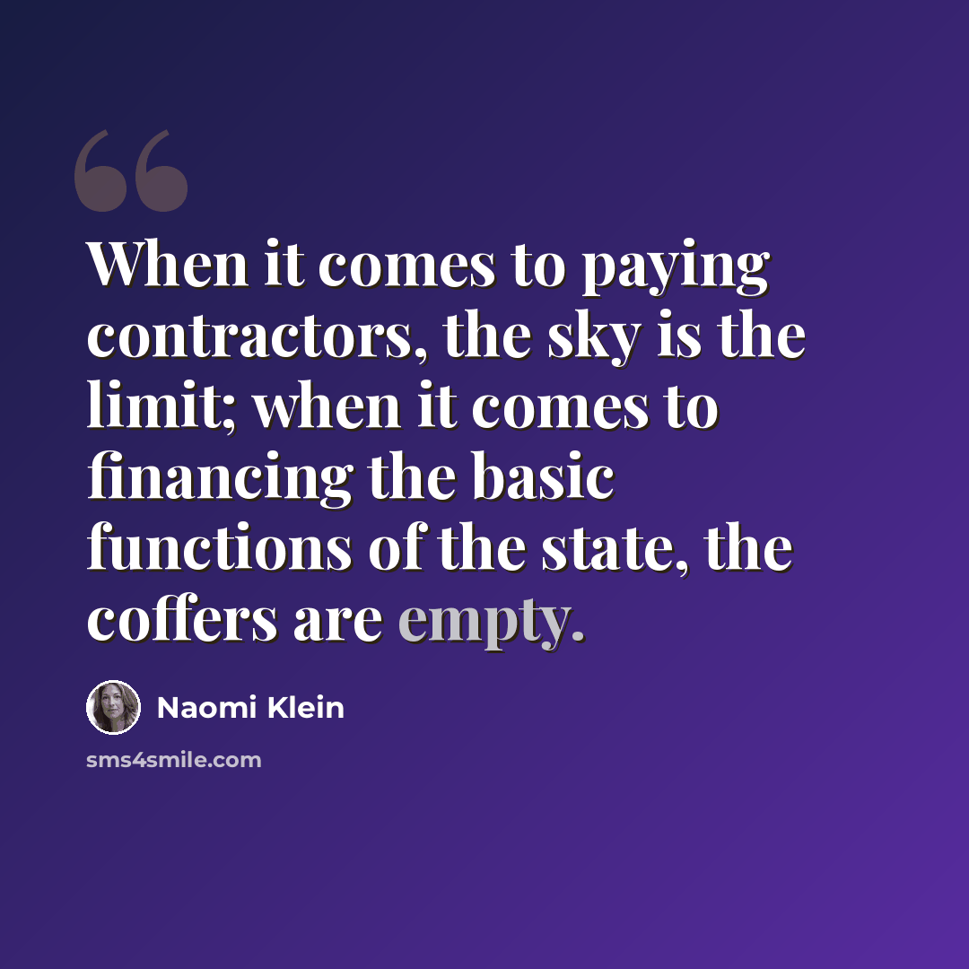“When it comes to paying contractors, the sky is the limit; when it comes to financing the basic functions of the state, the coffers are empty.” quote by Naomi Klein