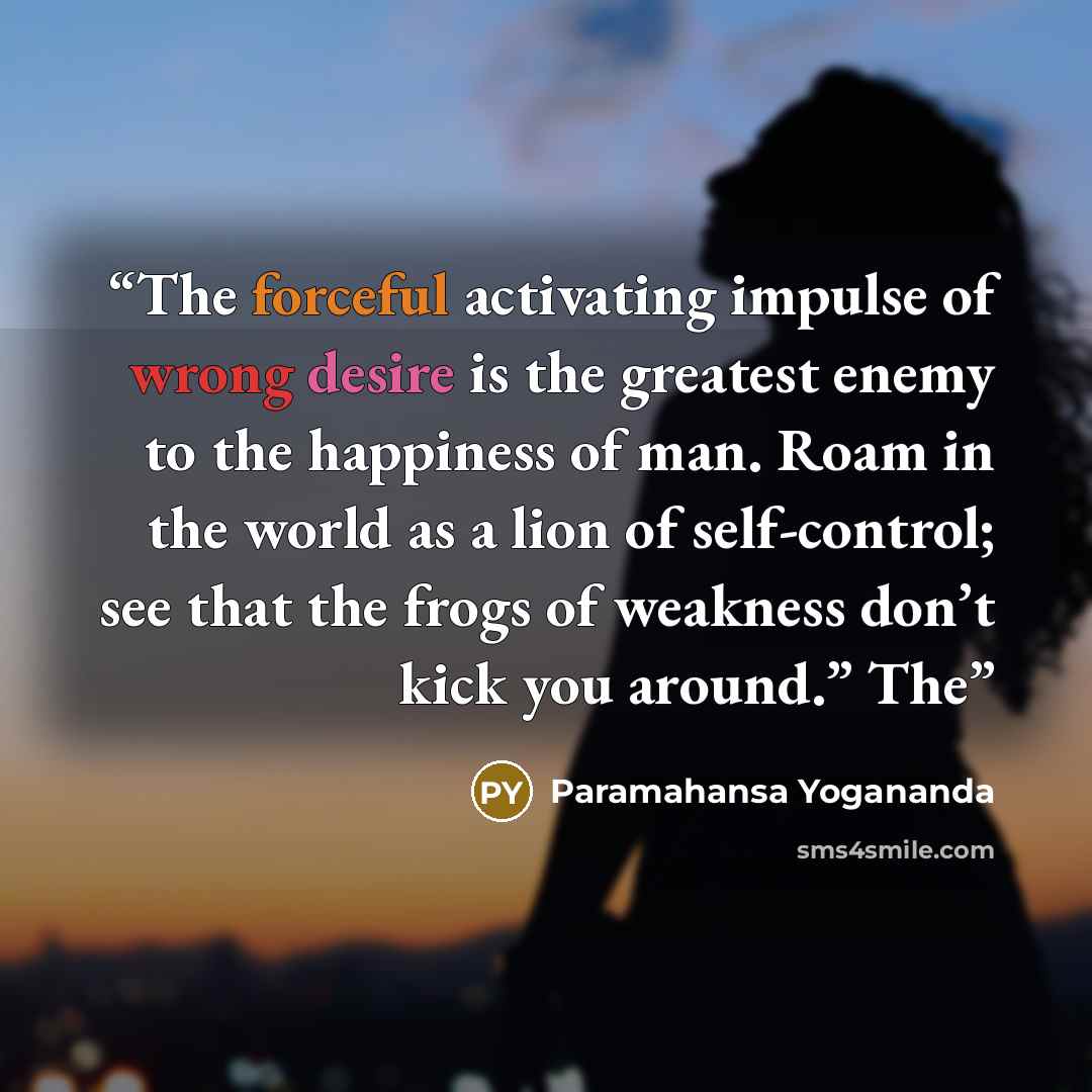 “The forceful activating impulse of wrong desire is the greatest enemy to the happiness of man. Roam in the world as a lion of self-control; see that the frogs of weakness don’t kick you around.” The” quote by Paramahansa Yogananda