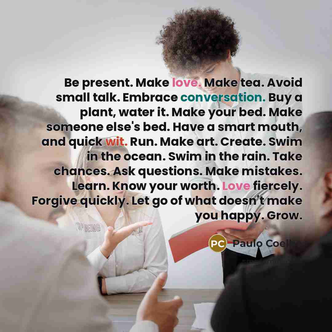 “Be present. Make love. Make tea. Avoid small talk. Embrace conversation. Buy a plant, water it. Make your bed. Make someone else's bed. Have a smart mouth, and quick wit. Run. Make art. Create. Swim in the ocean. Swim in the rain. Take chances. Ask questions. Make mistakes. Learn. Know your worth…” quote by Paulo Coelho