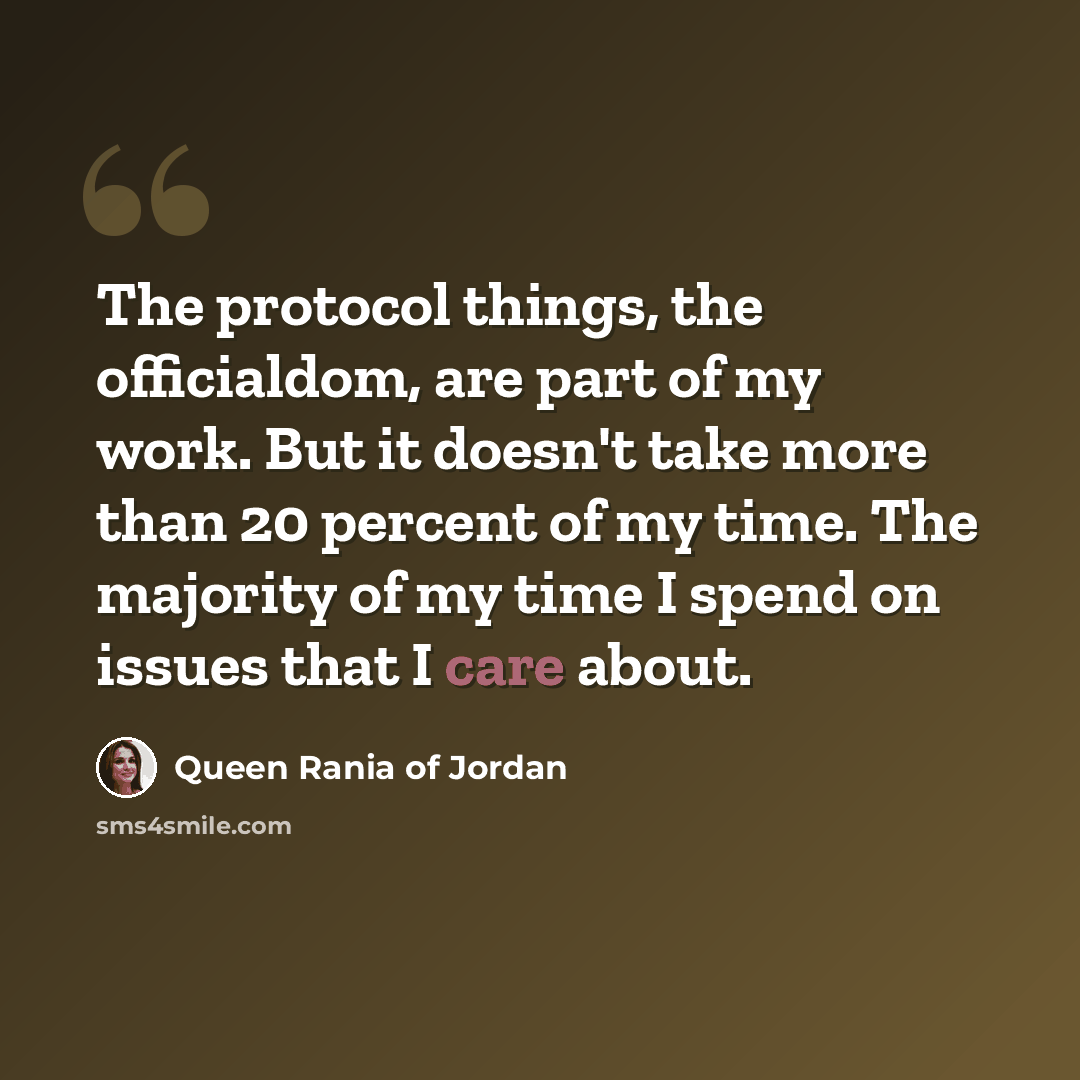 “The protocol things, the officialdom, are part of my work. But it doesn't take more than 20 percent of my time. The majority of my time I spend on issues that I care about.” quote by Queen Rania of Jordan