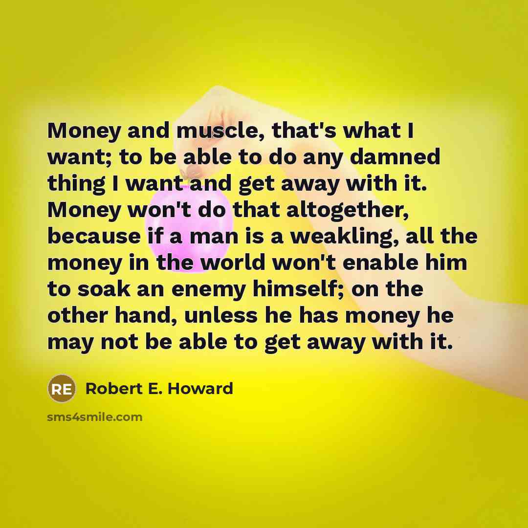 “Money and muscle, that's what I want; to be able to do any damned thing I want and get away with it. Money won't do that altogether, because if a man is a weakling, all the money in the world won't enable him to soak an enemy himself; on the other hand, unless he has money he may not be able to…” quote by Robert E. Howard