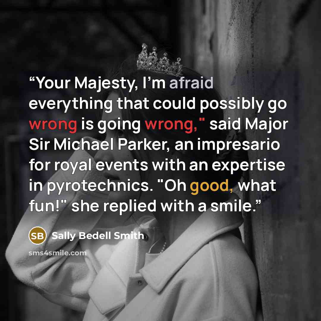 “Your Majesty, I'm afraid everything that could possibly go wrong is going wrong," said Major Sir Michael Parker, an impresario for royal events with an expertise in pyrotechnics. "Oh good, what fun!" she replied with a smile.” quote by Sally Bedell Smith