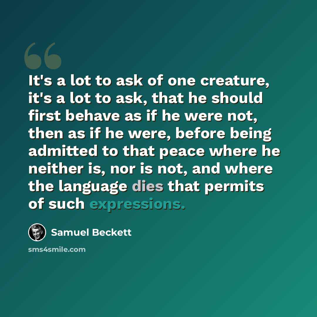 “It's a lot to ask of one creature, it's a lot to ask, that he should first behave as if he were not, then as if he were, before being admitted to that peace where he neither is, nor is not, and where the language dies that permits of such expressions.” quote by Samuel Beckett