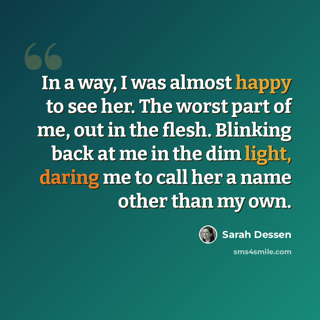 “In a way, I was almost happy to see her. The worst part of me, out in the flesh. Blinking back at me in the dim light, daring me to call her a name other than my own.” quote by Sarah Dessen