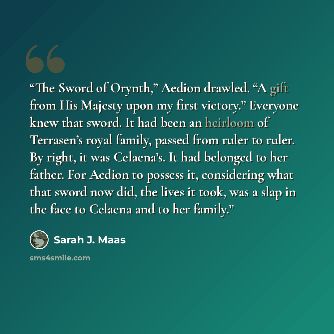 “The Sword of Orynth,” Aedion drawled. “A gift from His Majesty upon my first victory.” Everyone knew that sword. It had been an heirloom of Terrasen’s royal family, passed from ruler to ruler. By right, it was Celaena’s. It had belonged to her father. For Aedion to possess it, considering what…” quote by Sarah J. Maas