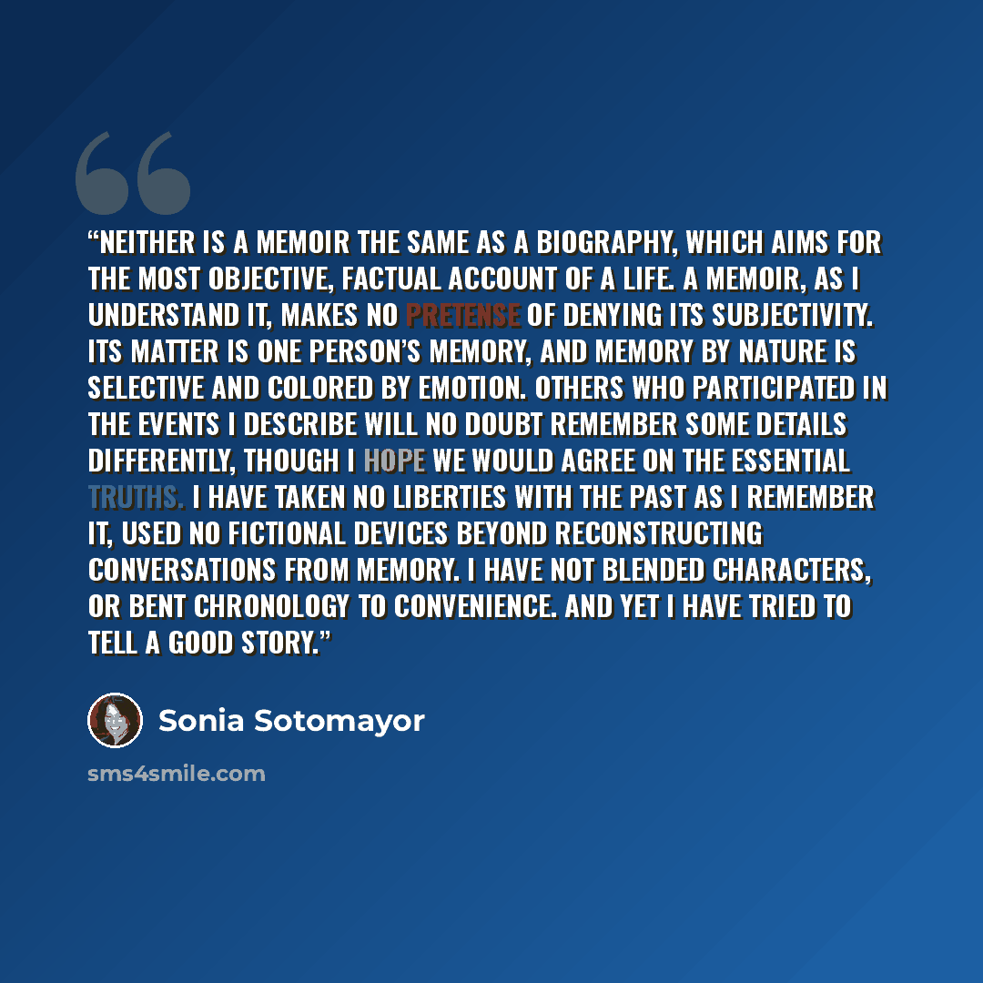 “Neither is a memoir the same as a biography, which aims for the most objective, factual account of a life. A memoir, as I understand it, makes no pretense of denying its subjectivity. Its matter is one person’s memory, and memory by nature is selective and colored by emotion. Others who…” quote by Sonia Sotomayor