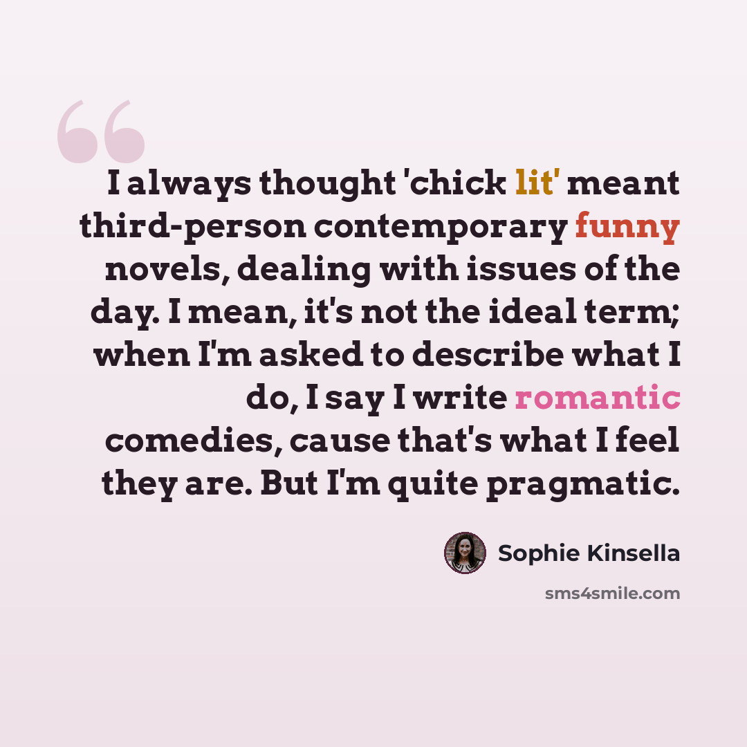 “I always thought 'chick lit' meant third-person contemporary funny novels, dealing with issues of the day. I mean, it's not the ideal term; when I'm asked to describe what I do, I say I write romantic comedies, cause that's what I feel they are. But I'm quite pragmatic.” quote by Sophie Kinsella