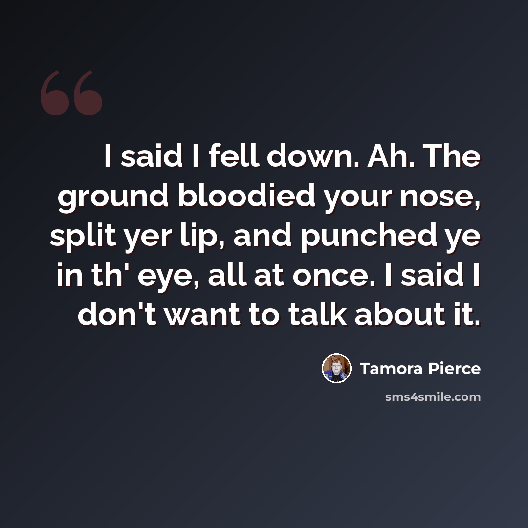 “I said I fell down. Ah. The ground bloodied your nose, split yer lip, and punched ye in th' eye, all at once. I said I don't want to talk about it.” quote by Tamora Pierce