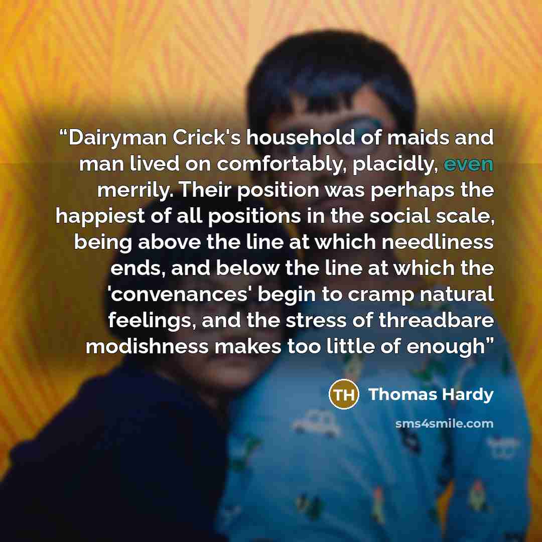 “Dairyman Crick's household of maids and man lived on comfortably, placidly, even merrily. Their position was perhaps the happiest of all positions in the social scale, being above the line at which needliness ends, and below the line at which the 'convenances' begin to cramp natural feelings, and…” quote by Thomas Hardy