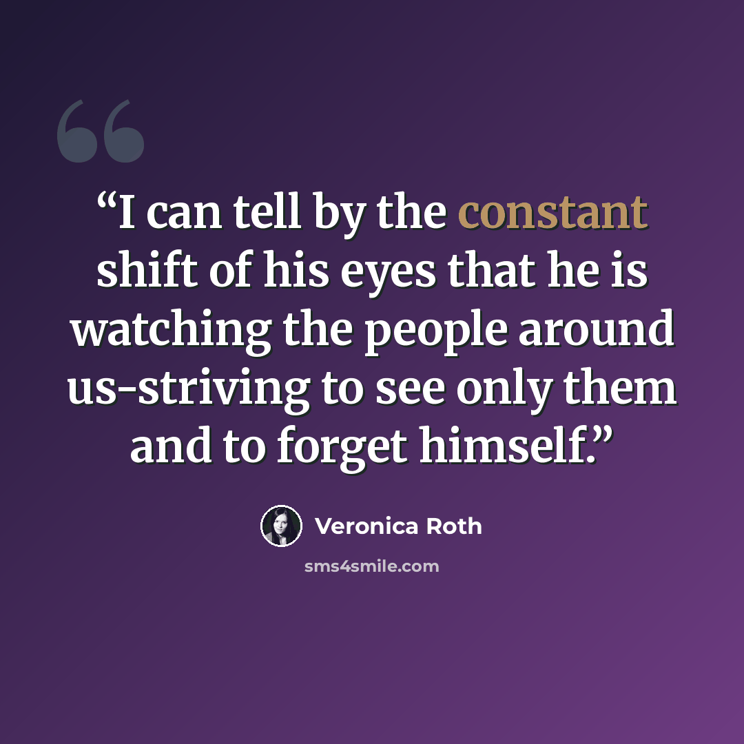 “I can tell by the constant shift of his eyes that he is watching the people around us-striving to see only them and to forget himself.” quote by Veronica Roth