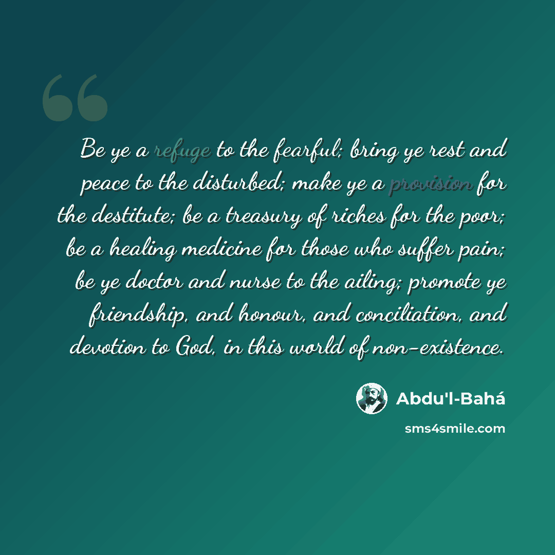 “Be ye a refuge to the fearful; bring ye rest and peace to the disturbed; make ye a provision for the destitute; be a treasury of riches for the poor; be a healing medicine for those who suffer pain; be ye doctor and nurse to the ailing; promote ye friendship, and honour, and conciliation, and…” quote by Abdu'l-Bahá