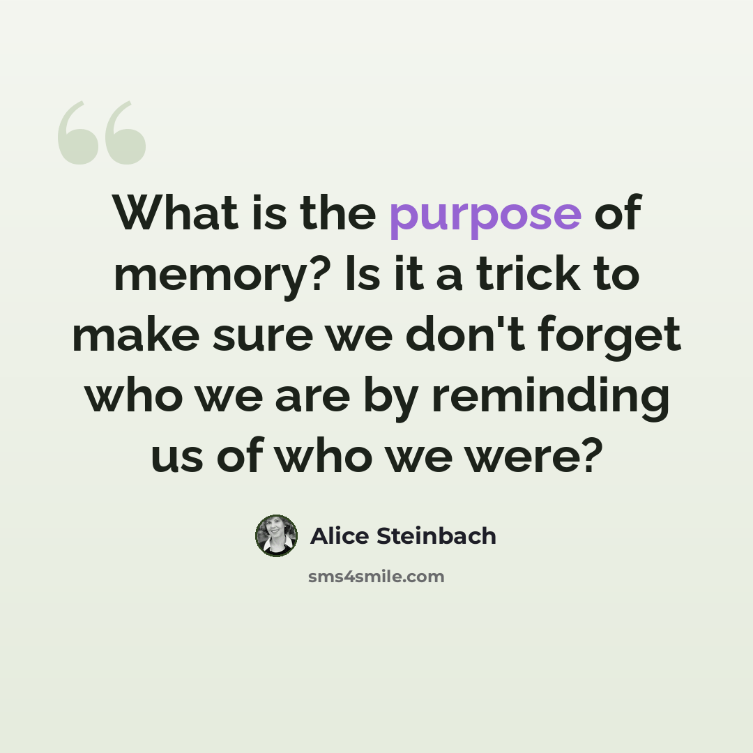 “What is the purpose of memory? Is it a trick to make sure we don't forget who we are by reminding us of who we were?” quote by Alice Steinbach