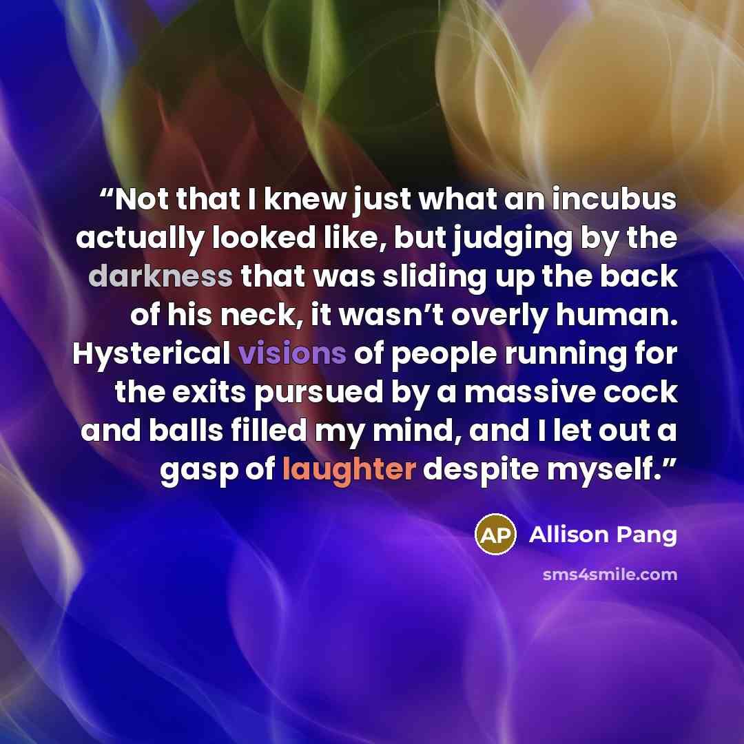 “Not that I knew just what an incubus actually looked like, but judging by the darkness that was sliding up the back of his neck, it wasn’t overly human. Hysterical visions of people running for the exits pursued by a massive cock and balls filled my mind, and I let out a gasp of laughter despite…” quote by Allison Pang
