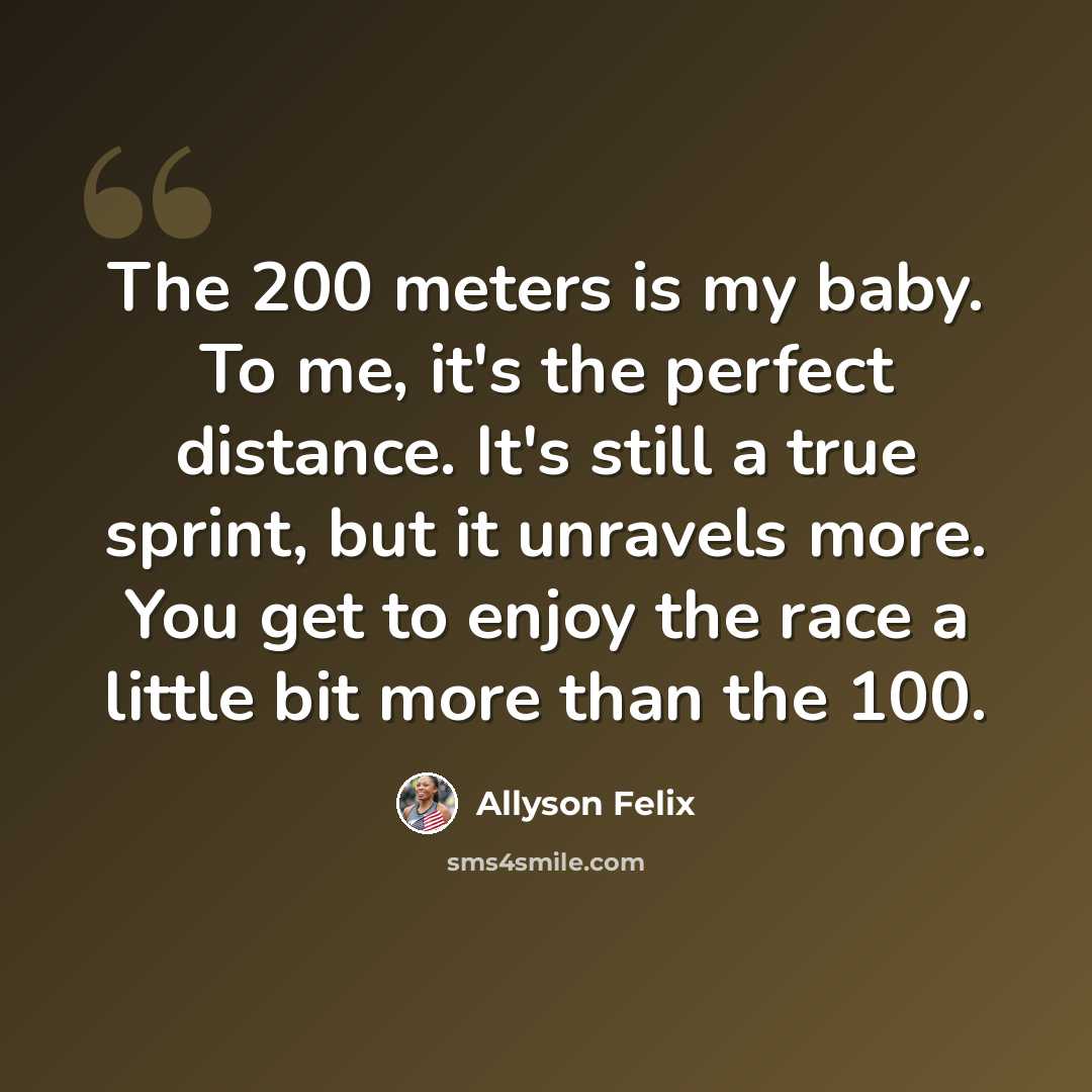 “The 200 meters is my baby. To me, it's the perfect distance. It's still a true sprint, but it unravels more. You get to enjoy the race a little bit more than the 100.” quote by Allyson Felix