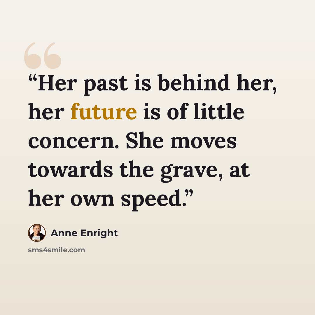 “Her past is behind her, her future is of little concern. She moves towards the grave, at her own speed.” quote by Anne Enright