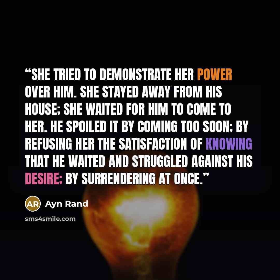 “She tried to demonstrate her power over him. She stayed away from his house; she waited for him to come to her. He spoiled it by coming too soon; by refusing her the satisfaction of knowing that he waited and struggled against his desire; by surrendering at once.” quote by Ayn Rand