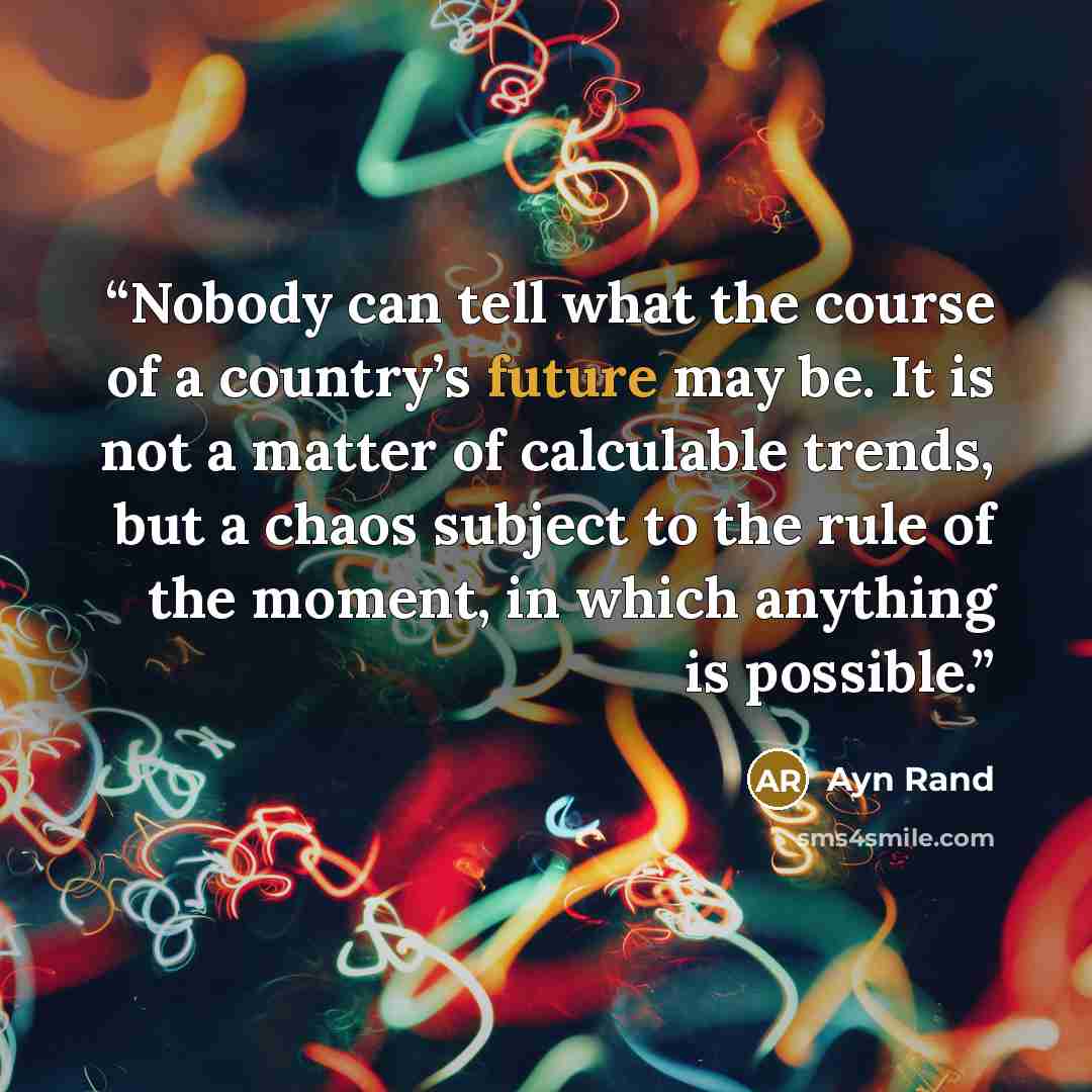 “Nobody can tell what the course of a country’s future may be. It is not a matter of calculable trends, but a chaos subject to the rule of the moment, in which anything is possible.” quote by Ayn Rand