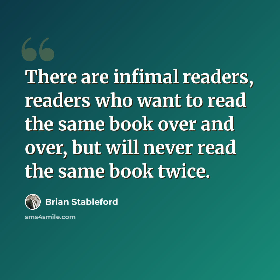 “There are infimal readers, readers who want to read the same book over and over, but will never read the same book twice.” quote by Brian Stableford