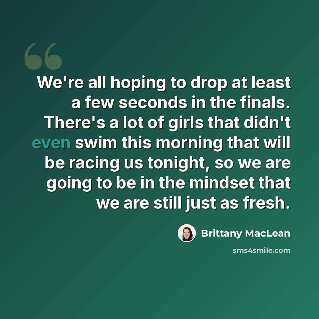 “We're all hoping to drop at least a few seconds in the finals. There's a lot of girls that didn't even swim this morning that will be racing us tonight, so we are going to be in the mindset that we are still just as fresh.” quote by Brittany MacLean
