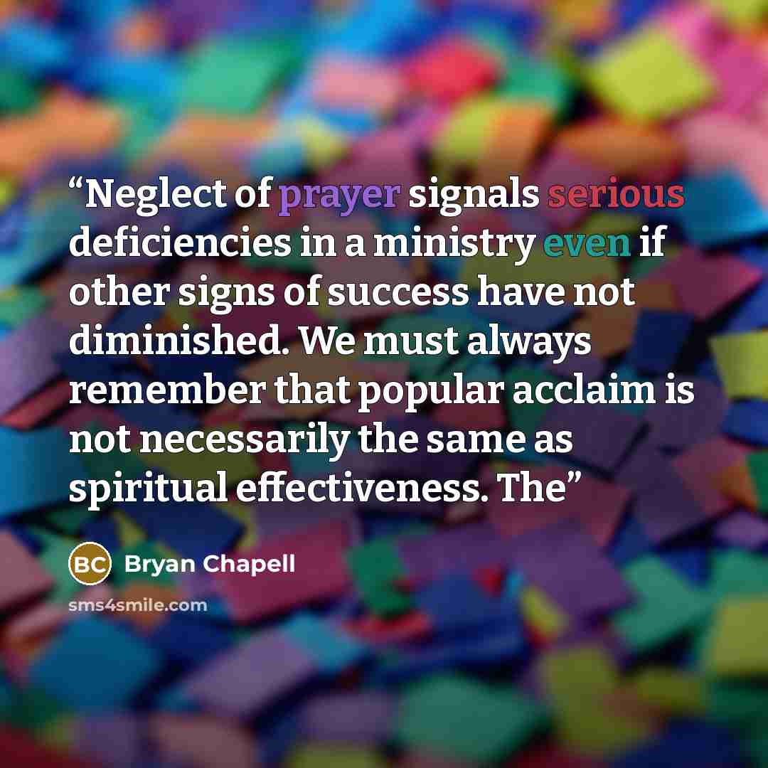 “Neglect of prayer signals serious deficiencies in a ministry even if other signs of success have not diminished. We must always remember that popular acclaim is not necessarily the same as spiritual effectiveness. The” quote by Bryan Chapell
