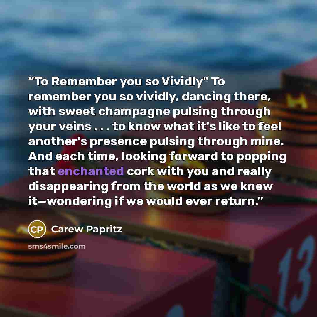 “To Remember you so Vividly" To remember you so vividly, dancing there, with sweet champagne pulsing through your veins . . . to know what it's like to feel another's presence pulsing through mine. And each time, looking forward to popping that enchanted cork with you and really disappearing from…” quote by Carew Papritz