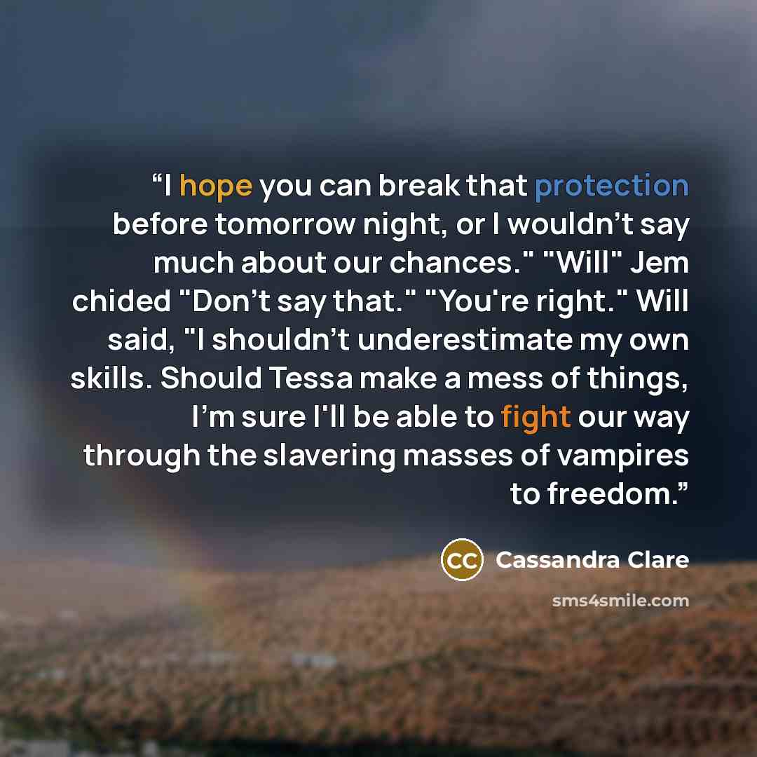 “I hope you can break that protection before tomorrow night, or I wouldn't say much about our chances." "Will" Jem chided "Don't say that." "You're right." Will said, "I shouldn't underestimate my own skills. Should Tessa make a mess of things, I'm sure I'll be able to fight our way through the…” quote by Cassandra Clare