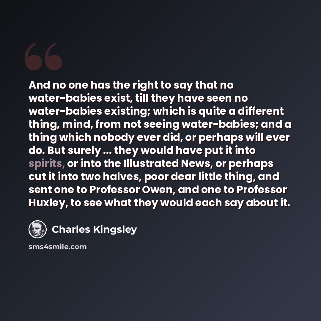 “And no one has the right to say that no water-babies exist, till they have seen no water-babies existing; which is quite a different thing, mind, from not seeing water-babies; and a thing which nobody ever did, or perhaps will ever do. But surely ... they would have put it into spirits, or into…” quote by Charles Kingsley