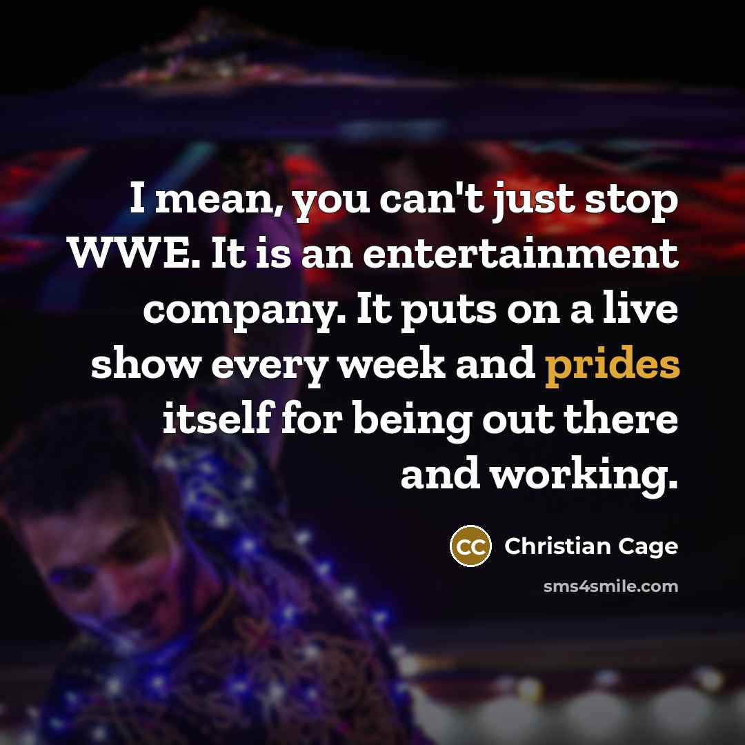 “I mean, you can't just stop WWE. It is an entertainment company. It puts on a live show every week and prides itself for being out there and working.” quote by Christian Cage